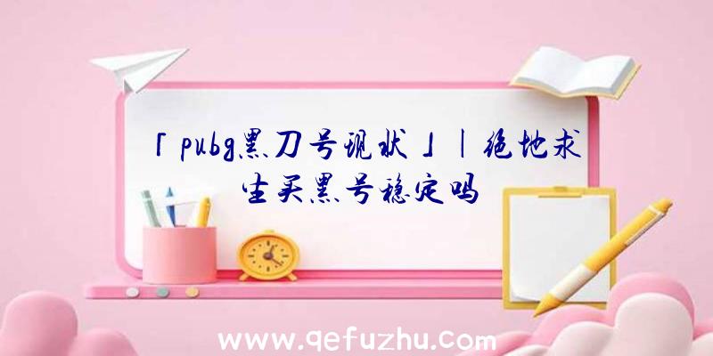 「pubg黑刀号现状」|绝地求生买黑号稳定吗